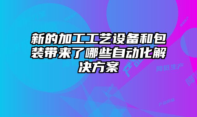 新的加工工藝設備和包裝帶來了哪些自動化解決方案